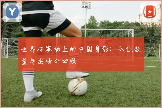 世界杯赛场上的中国身影：队伍数量与成绩全回顾