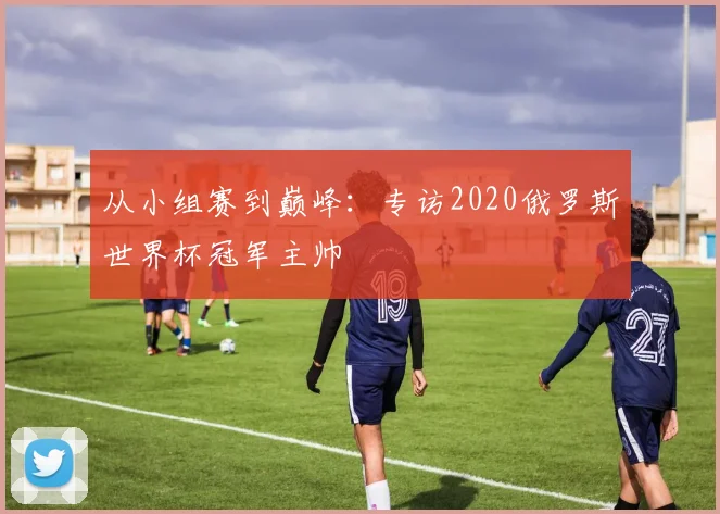 从小组赛到巅峰:专访2020俄罗斯世界杯冠军主帅
