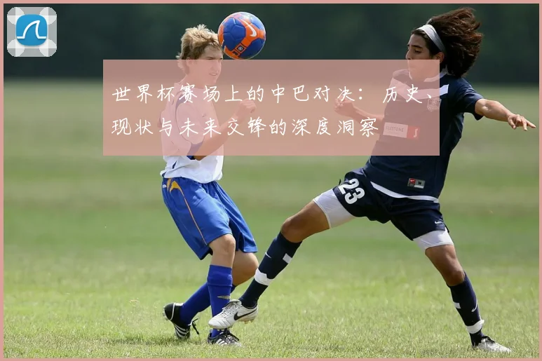世界杯赛场上的中巴对决:历史、现状与未来交锋的深度洞察