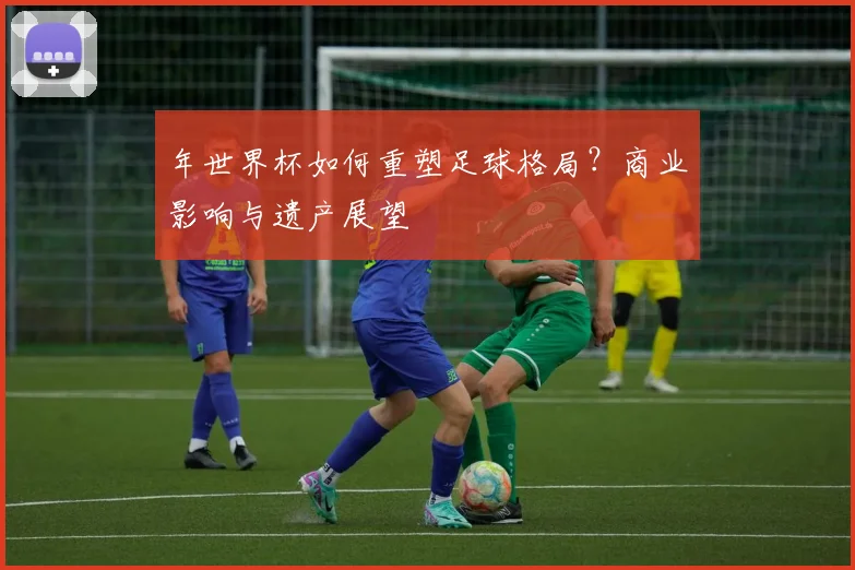 年世界杯如何重塑足球格局?商业影响与遗产展望