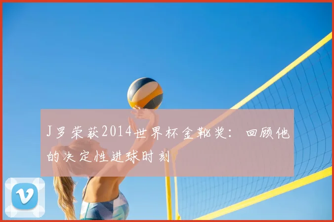 J罗荣获2014世界杯金靴奖：回顾他的决定性进球时刻