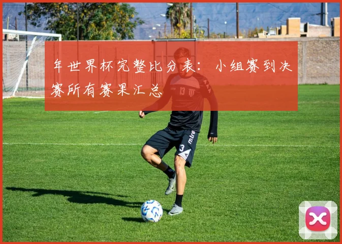 年世界杯完整比分表：小组赛到决赛所有赛果汇总