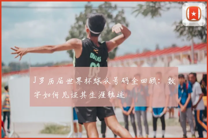 J罗历届世界杯球衣号码全回顾:数字如何见证其生涯轨迹