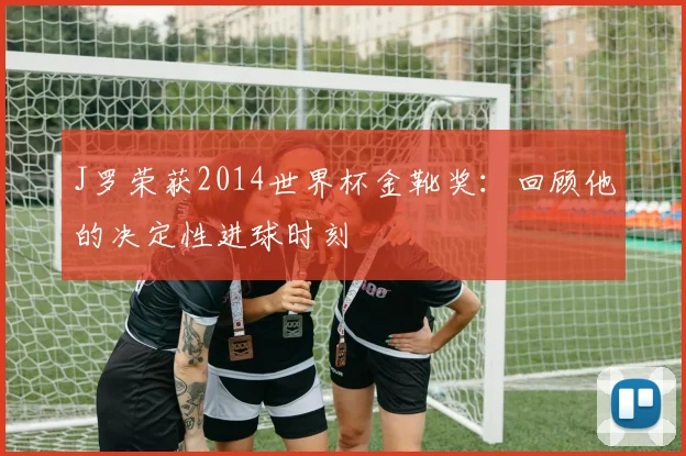 J罗荣获2014世界杯金靴奖:回顾他的决定性进球时刻