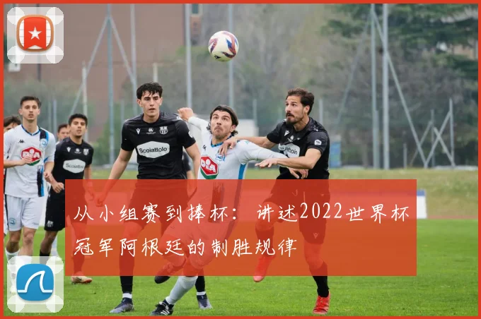 从小组赛到捧杯：讲述2022世界杯冠军阿根廷的制胜规律