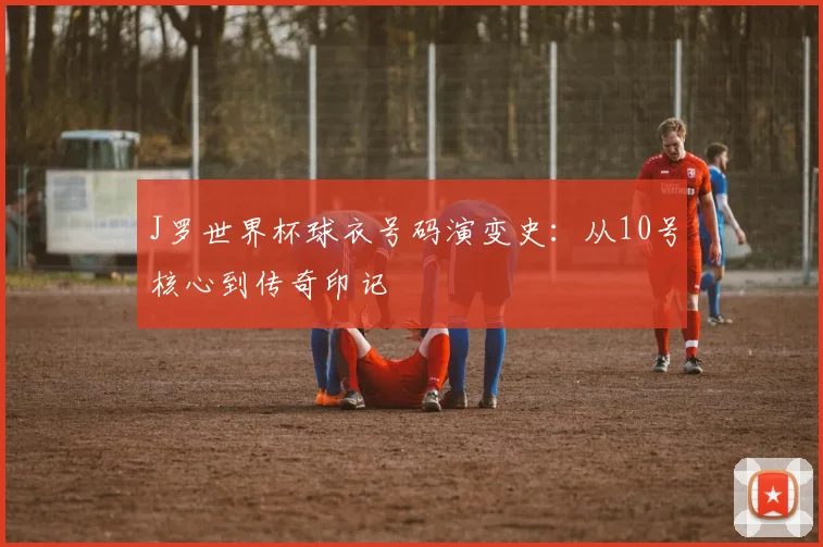 J罗世界杯球衣号码演变史:从10号核心到传奇印记