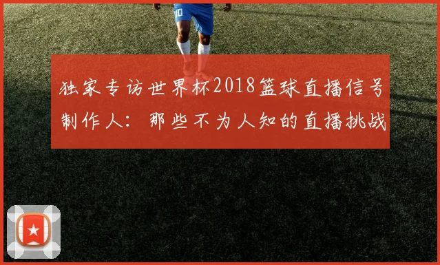 独家专访世界杯2018篮球直播信号制作人：那些不为人知的直播挑战