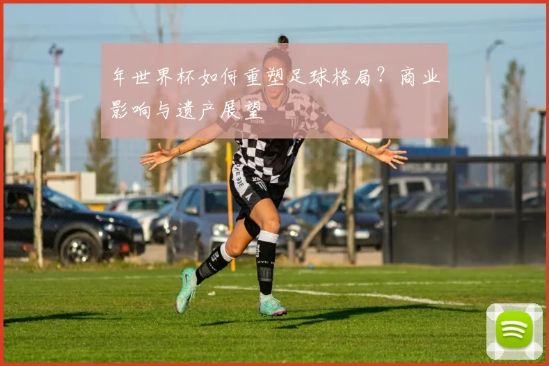 年世界杯如何重塑足球格局？商业影响与遗产展望