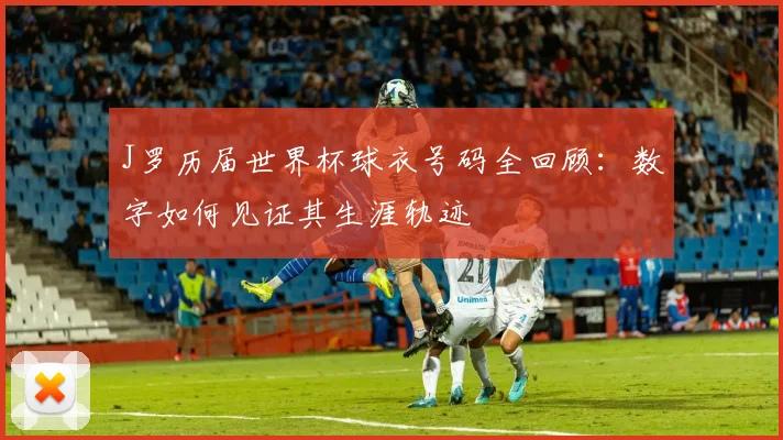 J罗历届世界杯球衣号码全回顾：数字如何见证其生涯轨迹
