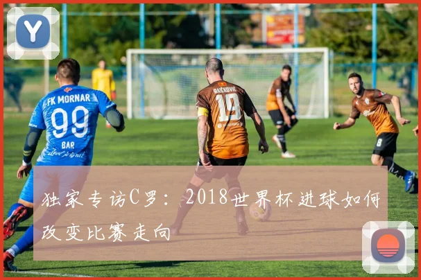 独家专访C罗：2018世界杯进球如何改变比赛走向