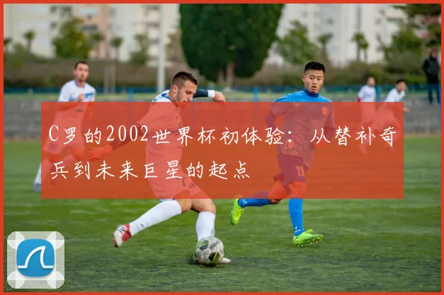 C罗的2002世界杯初体验:从替补奇兵到未来巨星的起点
